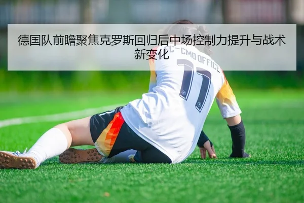 德国队前瞻聚焦克罗斯回归后中场控制力提升与战术新变化