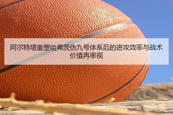 阿尔特塔重塑哈弗茨伪九号体系后的进攻效率与战术价值再审视
