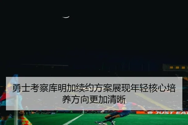 勇士考察库明加续约方案展现年轻核心培养方向更加清晰