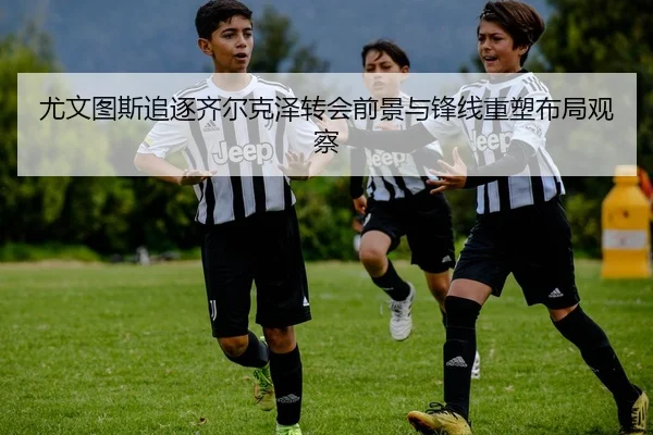 尤文图斯追逐齐尔克泽转会前景与锋线重塑布局观察